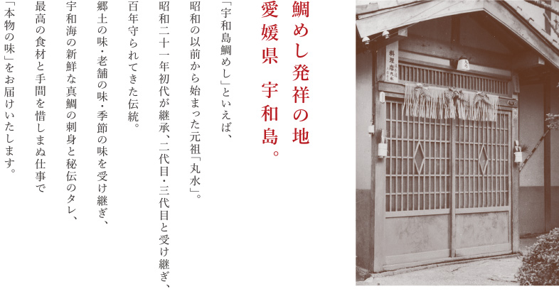 鯛めし発祥の地、愛媛県 宇和島。 「宇和島鯛めし」といえば、昭和の以前から始まった元祖「丸水」。昭和二十一年初代が継承、二代目・三代目と受け継ぎ、百年守られてきた伝統。郷土の味・老舗の味・季節の味を受け継ぎ、宇和海の新鮮な真鯛の刺身と秘伝のタレ、最高の食材と手間を惜しまぬ仕事で「本物の味」をお届けいたします。