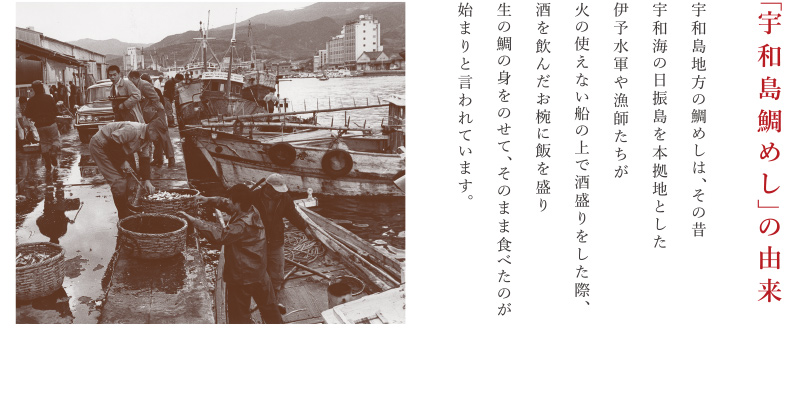 「宇和島鯛めし」の由来 宇和島地方の鯛めしは、その昔宇和海の日振島を本拠地とした伊予水軍や漁師たちが火の使えない船の上で酒盛りをした際、酒を飲んだお椀に飯を盛り生の鯛の身をのせて、そのまま食べたのが始まりと言われています。